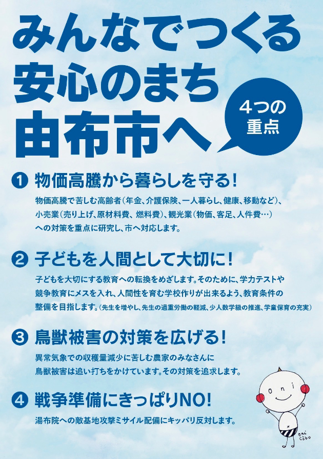 �݂�Ȃł�����S�̂܂��R�z�s�ւS�̏d�_�@(1)�������������炵�����I���������ŋꂵ�ލ���ҁi�N���A���ی��A��l��炵�A���N�A�ړ��Ȃǁj�����Ɓi����グ�A���ޗ���A�R����j�A�ό��Ɓi�����A�q���A�l����E�E�E�j�ւ̑΍���d�_�Ɍ������A�s�֑Ή����܂��B(2)�q�ǂ���l�ԂƂ��đ�؂ɁI�q�ǂ����؂ɂ��鋳��ւ̓]�����߂����܂��B���̂��߂ɁA�w�̓e�X�g�⋣������Ƀ��X�����A�l�Ԑ�����ފw�Z�Â��肪�ł���悤�A��������̐�����ڎw���܂��B�i�搶�𑝂₵�A�搶�̉ߏd�J���̌y���A���l���w���̐��i�A�w���ۈ�̏[���j(3)���b��Q�̑΍���L����I�ُ�C�ۂŎ��n�ʌ����ɋꂵ�ޔ_�Ƃ̊F����ɒ��b��Q�͒ǂ��ł��������Ă��܂��B���̑΍��ǋ����܂��B(4)�푈�����ɂ����ς�NO!���z�@�ւ̓G��n�U���~�T�C���z���ɂ����ς蔽�΂��܂��B